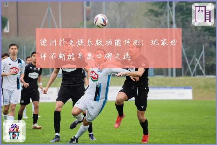 德州扑克娱乐版功能评测：玩家好评不断的年度口碑之选